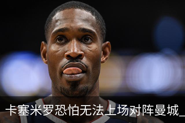卡塞米罗恐怕无法上场对阵曼城 安帅两套方案应对