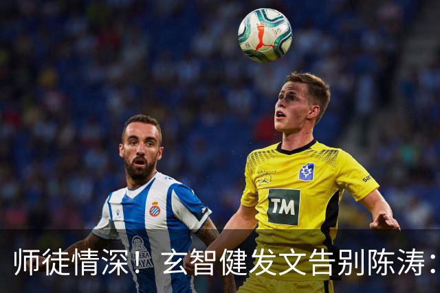 师徒情深！玄智健发文告别陈涛：感谢栽培让我成为更好的自己
