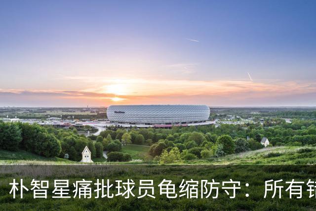 朴智星痛批球员龟缩防守：所有错误都源于韩国足球的发展方向