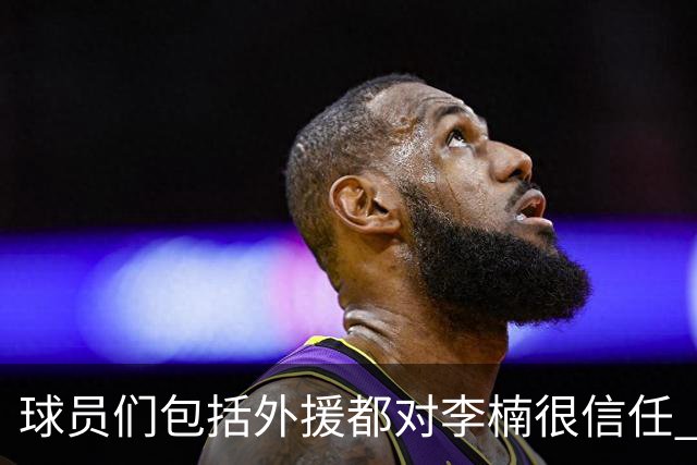 球员们包括外援都对李楠很信任 许利民将负责球队整体方向&青训等