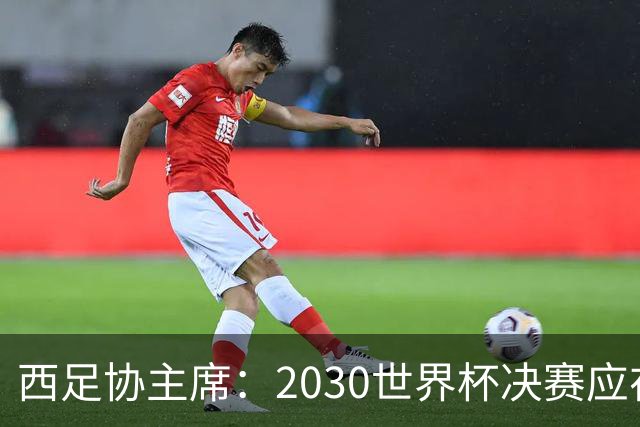 西足协主席：2030世界杯决赛应在西班牙踢 德拉富恩特继续任主帅