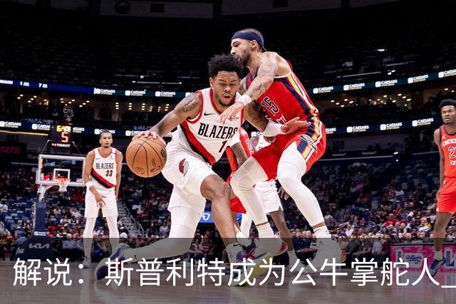 解说：斯普利特成为公牛掌舵人 开拓者老板坚信自己的运营逻辑？