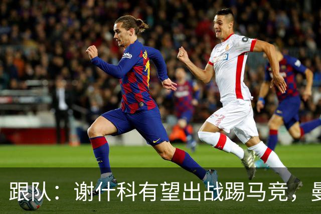 跟队：谢什科有望出战踢马竞，曼联也计划引进轮换中锋