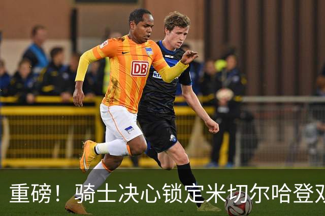 重磅！骑士决心锁定米切尔哈登双核后场，今夏续约大戏悬念迭起？