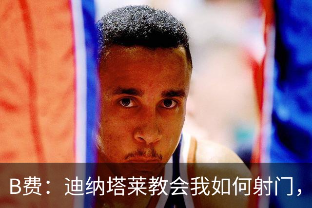 B费：迪纳塔莱教会我如何射门，我们意识到可以帮助曼联再次获胜
